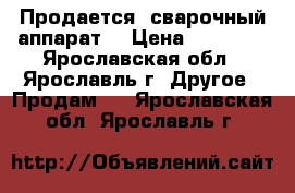 Продается  сварочный аппарат  › Цена ­ 25 000 - Ярославская обл., Ярославль г. Другое » Продам   . Ярославская обл.,Ярославль г.